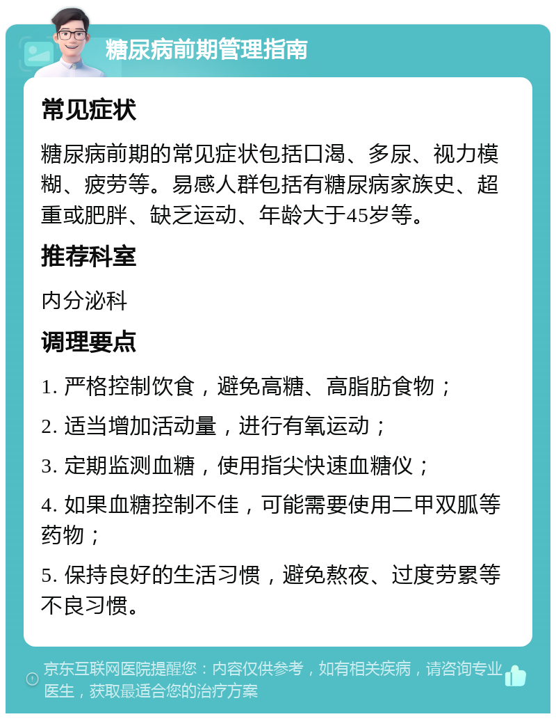 糖尿病前期管理指南 常见症状 糖尿病前期的常见症状包括口渴、多尿、视力模糊、疲劳等。易感人群包括有糖尿病家族史、超重或肥胖、缺乏运动、年龄大于45岁等。 推荐科室 内分泌科 调理要点 1. 严格控制饮食，避免高糖、高脂肪食物； 2. 适当增加活动量，进行有氧运动； 3. 定期监测血糖，使用指尖快速血糖仪； 4. 如果血糖控制不佳，可能需要使用二甲双胍等药物； 5. 保持良好的生活习惯，避免熬夜、过度劳累等不良习惯。