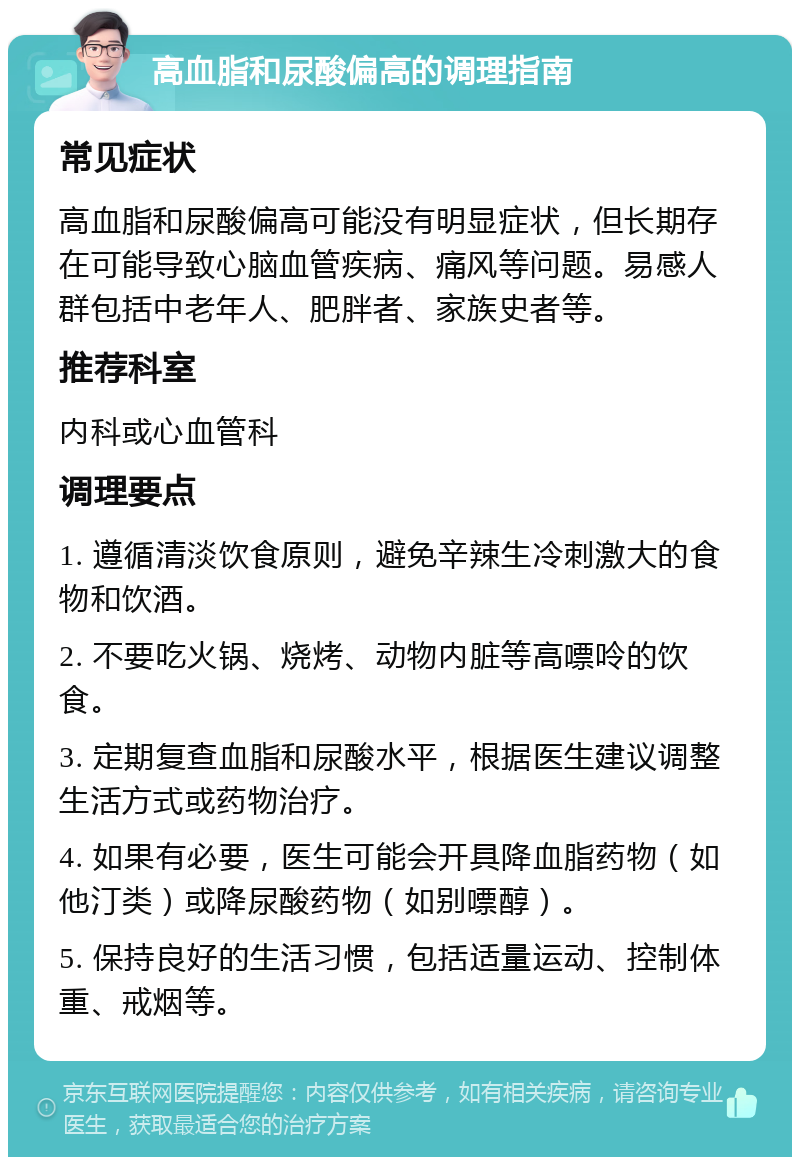 高血脂和尿酸偏高的调理指南 常见症状 高血脂和尿酸偏高可能没有明显症状，但长期存在可能导致心脑血管疾病、痛风等问题。易感人群包括中老年人、肥胖者、家族史者等。 推荐科室 内科或心血管科 调理要点 1. 遵循清淡饮食原则，避免辛辣生冷刺激大的食物和饮酒。 2. 不要吃火锅、烧烤、动物内脏等高嘌呤的饮食。 3. 定期复查血脂和尿酸水平，根据医生建议调整生活方式或药物治疗。 4. 如果有必要，医生可能会开具降血脂药物（如他汀类）或降尿酸药物（如别嘌醇）。 5. 保持良好的生活习惯，包括适量运动、控制体重、戒烟等。