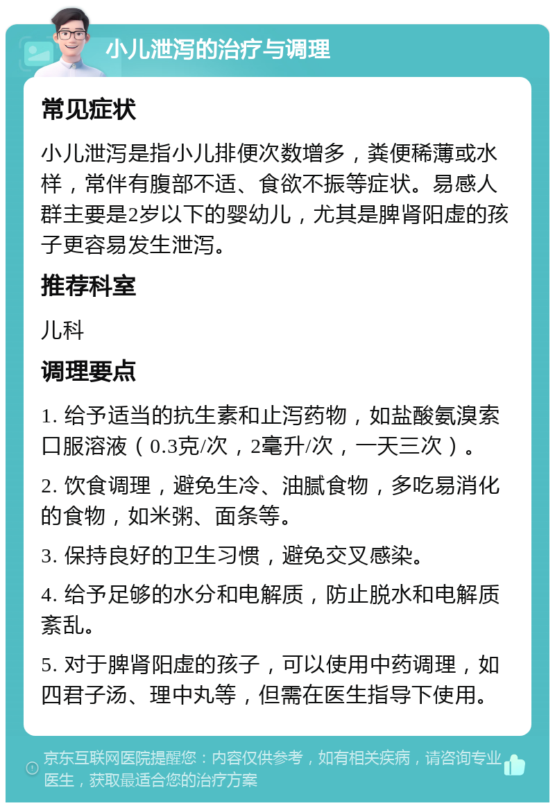 小儿泄泻的治疗与调理 常见症状 小儿泄泻是指小儿排便次数增多，粪便稀薄或水样，常伴有腹部不适、食欲不振等症状。易感人群主要是2岁以下的婴幼儿，尤其是脾肾阳虚的孩子更容易发生泄泻。 推荐科室 儿科 调理要点 1. 给予适当的抗生素和止泻药物，如盐酸氨溴索口服溶液（0.3克/次，2毫升/次，一天三次）。 2. 饮食调理，避免生冷、油腻食物，多吃易消化的食物，如米粥、面条等。 3. 保持良好的卫生习惯，避免交叉感染。 4. 给予足够的水分和电解质，防止脱水和电解质紊乱。 5. 对于脾肾阳虚的孩子，可以使用中药调理，如四君子汤、理中丸等，但需在医生指导下使用。