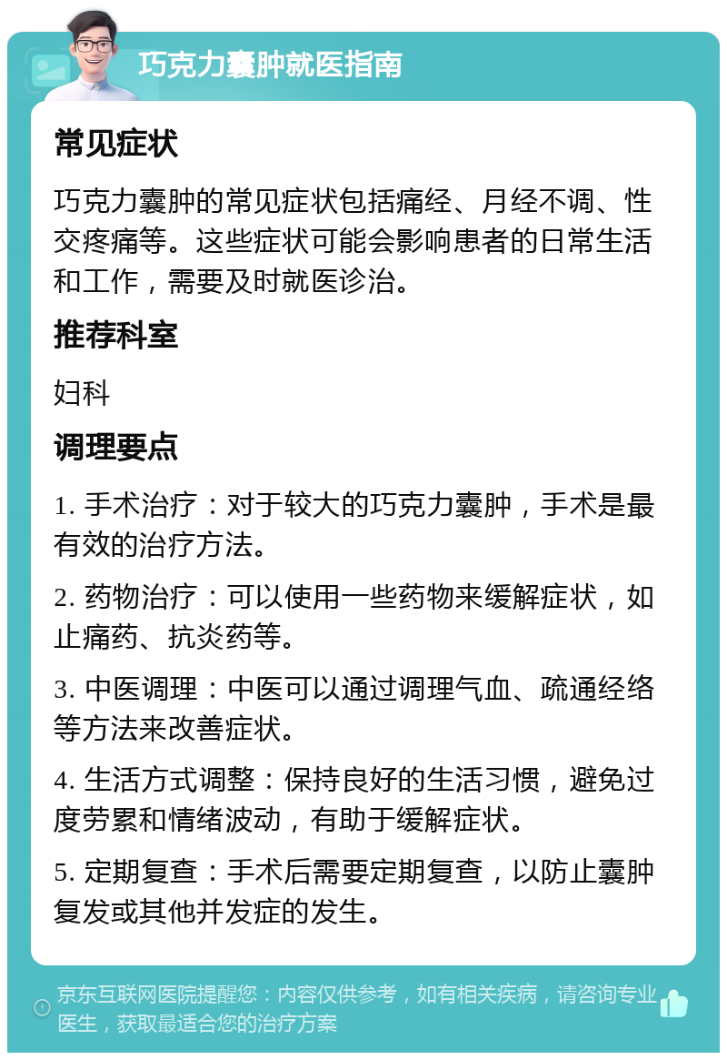 巧克力囊肿就医指南 常见症状 巧克力囊肿的常见症状包括痛经、月经不调、性交疼痛等。这些症状可能会影响患者的日常生活和工作，需要及时就医诊治。 推荐科室 妇科 调理要点 1. 手术治疗：对于较大的巧克力囊肿，手术是最有效的治疗方法。 2. 药物治疗：可以使用一些药物来缓解症状，如止痛药、抗炎药等。 3. 中医调理：中医可以通过调理气血、疏通经络等方法来改善症状。 4. 生活方式调整：保持良好的生活习惯，避免过度劳累和情绪波动，有助于缓解症状。 5. 定期复查：手术后需要定期复查，以防止囊肿复发或其他并发症的发生。