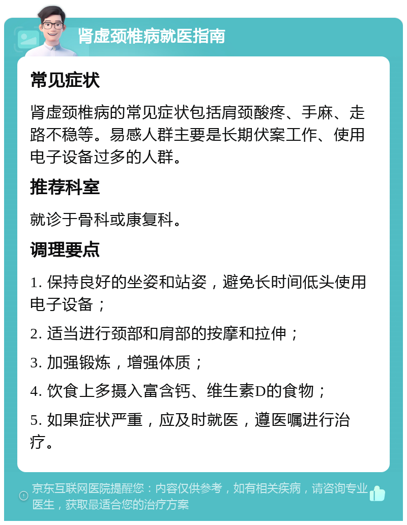 肾虚颈椎病就医指南 常见症状 肾虚颈椎病的常见症状包括肩颈酸疼、手麻、走路不稳等。易感人群主要是长期伏案工作、使用电子设备过多的人群。 推荐科室 就诊于骨科或康复科。 调理要点 1. 保持良好的坐姿和站姿，避免长时间低头使用电子设备； 2. 适当进行颈部和肩部的按摩和拉伸； 3. 加强锻炼，增强体质； 4. 饮食上多摄入富含钙、维生素D的食物； 5. 如果症状严重，应及时就医，遵医嘱进行治疗。