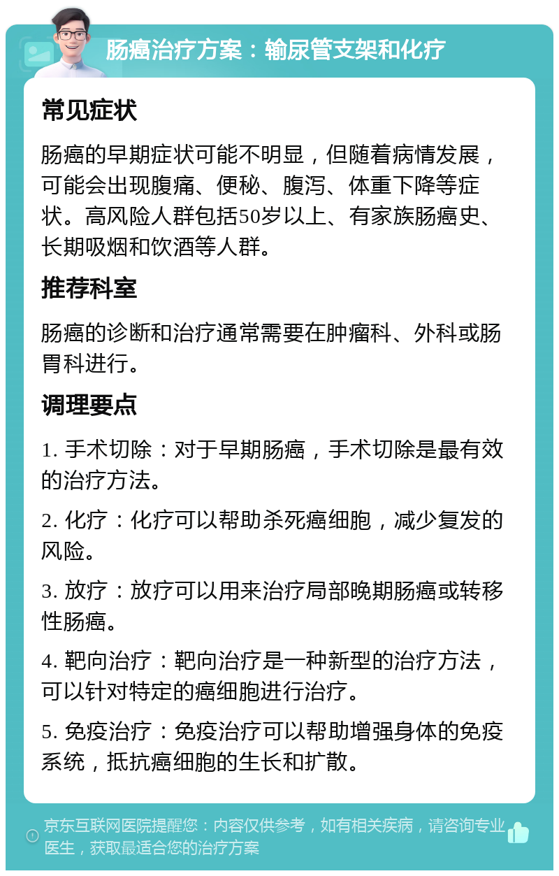 肠癌治疗方案：输尿管支架和化疗 常见症状 肠癌的早期症状可能不明显，但随着病情发展，可能会出现腹痛、便秘、腹泻、体重下降等症状。高风险人群包括50岁以上、有家族肠癌史、长期吸烟和饮酒等人群。 推荐科室 肠癌的诊断和治疗通常需要在肿瘤科、外科或肠胃科进行。 调理要点 1. 手术切除：对于早期肠癌，手术切除是最有效的治疗方法。 2. 化疗：化疗可以帮助杀死癌细胞，减少复发的风险。 3. 放疗：放疗可以用来治疗局部晚期肠癌或转移性肠癌。 4. 靶向治疗：靶向治疗是一种新型的治疗方法，可以针对特定的癌细胞进行治疗。 5. 免疫治疗：免疫治疗可以帮助增强身体的免疫系统，抵抗癌细胞的生长和扩散。