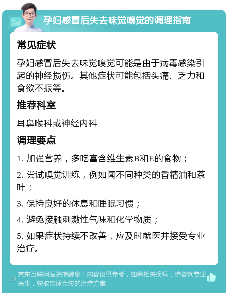 孕妇感冒后失去味觉嗅觉的调理指南 常见症状 孕妇感冒后失去味觉嗅觉可能是由于病毒感染引起的神经损伤。其他症状可能包括头痛、乏力和食欲不振等。 推荐科室 耳鼻喉科或神经内科 调理要点 1. 加强营养，多吃富含维生素B和E的食物； 2. 尝试嗅觉训练，例如闻不同种类的香精油和茶叶； 3. 保持良好的休息和睡眠习惯； 4. 避免接触刺激性气味和化学物质； 5. 如果症状持续不改善，应及时就医并接受专业治疗。