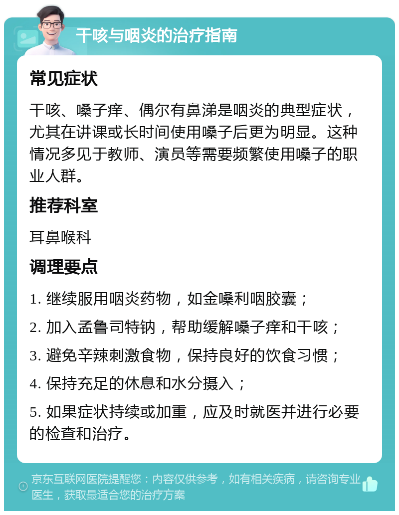 干咳与咽炎的治疗指南 常见症状 干咳、嗓子痒、偶尔有鼻涕是咽炎的典型症状，尤其在讲课或长时间使用嗓子后更为明显。这种情况多见于教师、演员等需要频繁使用嗓子的职业人群。 推荐科室 耳鼻喉科 调理要点 1. 继续服用咽炎药物，如金嗓利咽胶囊； 2. 加入孟鲁司特钠，帮助缓解嗓子痒和干咳； 3. 避免辛辣刺激食物，保持良好的饮食习惯； 4. 保持充足的休息和水分摄入； 5. 如果症状持续或加重，应及时就医并进行必要的检查和治疗。