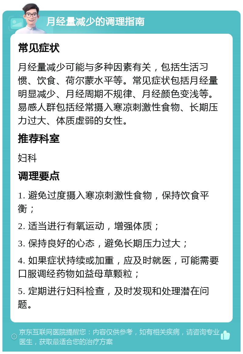 月经量减少的调理指南 常见症状 月经量减少可能与多种因素有关，包括生活习惯、饮食、荷尔蒙水平等。常见症状包括月经量明显减少、月经周期不规律、月经颜色变浅等。易感人群包括经常摄入寒凉刺激性食物、长期压力过大、体质虚弱的女性。 推荐科室 妇科 调理要点 1. 避免过度摄入寒凉刺激性食物，保持饮食平衡； 2. 适当进行有氧运动，增强体质； 3. 保持良好的心态，避免长期压力过大； 4. 如果症状持续或加重，应及时就医，可能需要口服调经药物如益母草颗粒； 5. 定期进行妇科检查，及时发现和处理潜在问题。