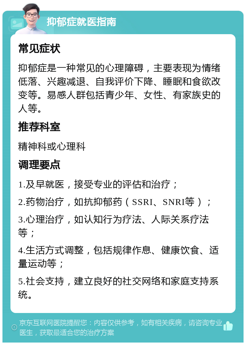 抑郁症就医指南 常见症状 抑郁症是一种常见的心理障碍，主要表现为情绪低落、兴趣减退、自我评价下降、睡眠和食欲改变等。易感人群包括青少年、女性、有家族史的人等。 推荐科室 精神科或心理科 调理要点 1.及早就医，接受专业的评估和治疗； 2.药物治疗，如抗抑郁药（SSRI、SNRI等）； 3.心理治疗，如认知行为疗法、人际关系疗法等； 4.生活方式调整，包括规律作息、健康饮食、适量运动等； 5.社会支持，建立良好的社交网络和家庭支持系统。