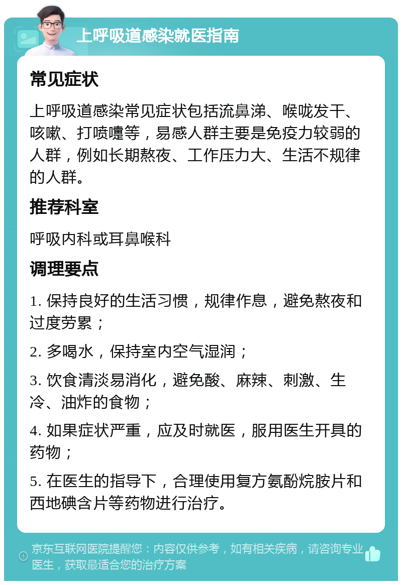 上呼吸道感染就医指南 常见症状 上呼吸道感染常见症状包括流鼻涕、喉咙发干、咳嗽、打喷嚏等，易感人群主要是免疫力较弱的人群，例如长期熬夜、工作压力大、生活不规律的人群。 推荐科室 呼吸内科或耳鼻喉科 调理要点 1. 保持良好的生活习惯，规律作息，避免熬夜和过度劳累； 2. 多喝水，保持室内空气湿润； 3. 饮食清淡易消化，避免酸、麻辣、刺激、生冷、油炸的食物； 4. 如果症状严重，应及时就医，服用医生开具的药物； 5. 在医生的指导下，合理使用复方氨酚烷胺片和西地碘含片等药物进行治疗。