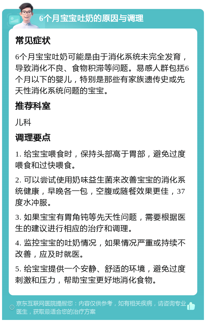 6个月宝宝吐奶的原因与调理 常见症状 6个月宝宝吐奶可能是由于消化系统未完全发育，导致消化不良、食物积滞等问题。易感人群包括6个月以下的婴儿，特别是那些有家族遗传史或先天性消化系统问题的宝宝。 推荐科室 儿科 调理要点 1. 给宝宝喂食时，保持头部高于胃部，避免过度喂食和过快喂食。 2. 可以尝试使用奶味益生菌来改善宝宝的消化系统健康，早晚各一包，空腹或随餐效果更佳，37度水冲服。 3. 如果宝宝有胃角钝等先天性问题，需要根据医生的建议进行相应的治疗和调理。 4. 监控宝宝的吐奶情况，如果情况严重或持续不改善，应及时就医。 5. 给宝宝提供一个安静、舒适的环境，避免过度刺激和压力，帮助宝宝更好地消化食物。