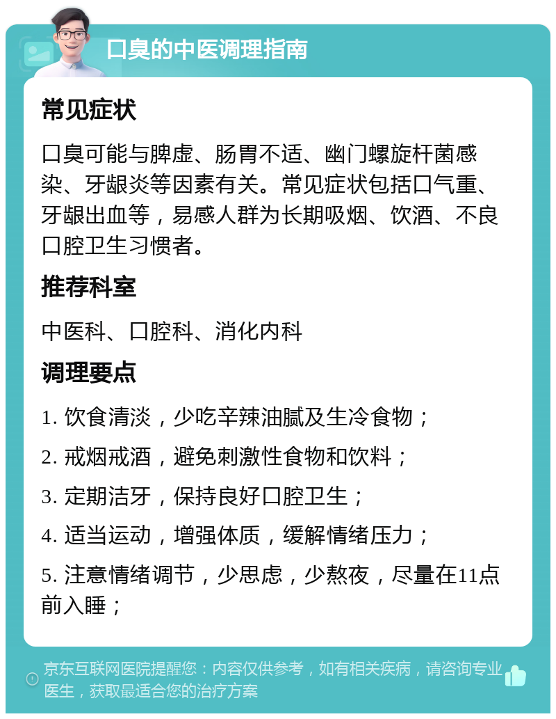 口臭的中医调理指南 常见症状 口臭可能与脾虚、肠胃不适、幽门螺旋杆菌感染、牙龈炎等因素有关。常见症状包括口气重、牙龈出血等，易感人群为长期吸烟、饮酒、不良口腔卫生习惯者。 推荐科室 中医科、口腔科、消化内科 调理要点 1. 饮食清淡，少吃辛辣油腻及生冷食物； 2. 戒烟戒酒，避免刺激性食物和饮料； 3. 定期洁牙，保持良好口腔卫生； 4. 适当运动，增强体质，缓解情绪压力； 5. 注意情绪调节，少思虑，少熬夜，尽量在11点前入睡；