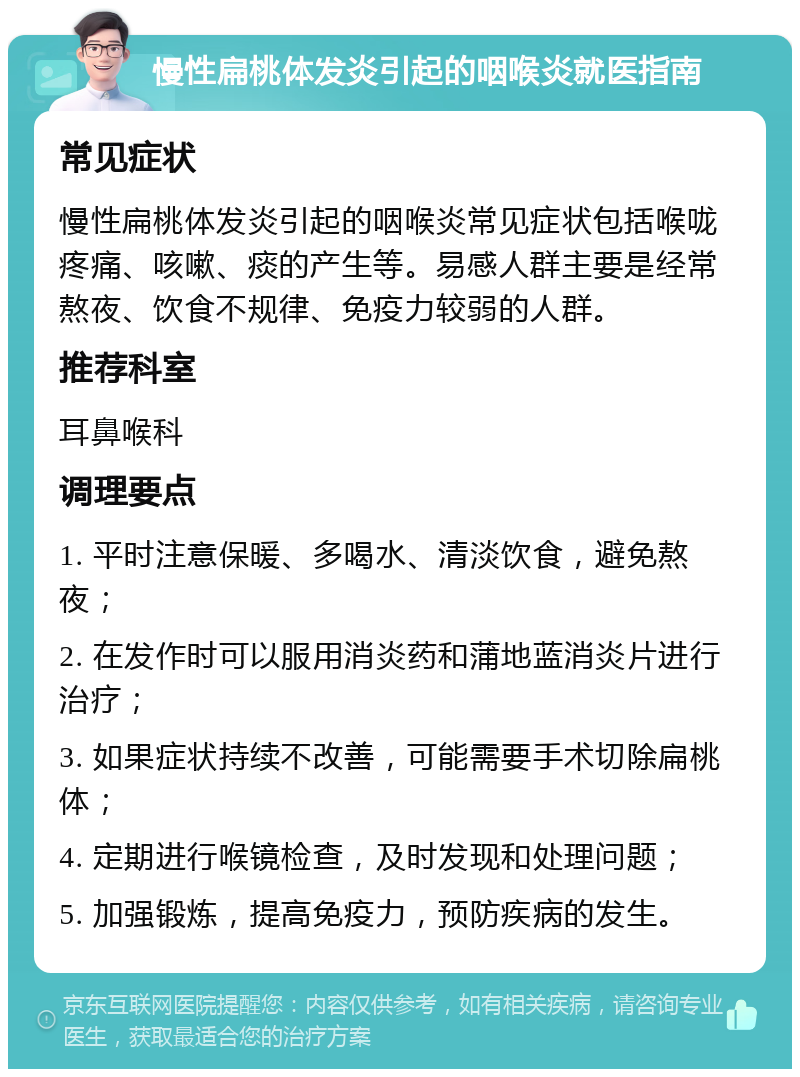 慢性扁桃体发炎引起的咽喉炎就医指南 常见症状 慢性扁桃体发炎引起的咽喉炎常见症状包括喉咙疼痛、咳嗽、痰的产生等。易感人群主要是经常熬夜、饮食不规律、免疫力较弱的人群。 推荐科室 耳鼻喉科 调理要点 1. 平时注意保暖、多喝水、清淡饮食，避免熬夜； 2. 在发作时可以服用消炎药和蒲地蓝消炎片进行治疗； 3. 如果症状持续不改善，可能需要手术切除扁桃体； 4. 定期进行喉镜检查，及时发现和处理问题； 5. 加强锻炼，提高免疫力，预防疾病的发生。