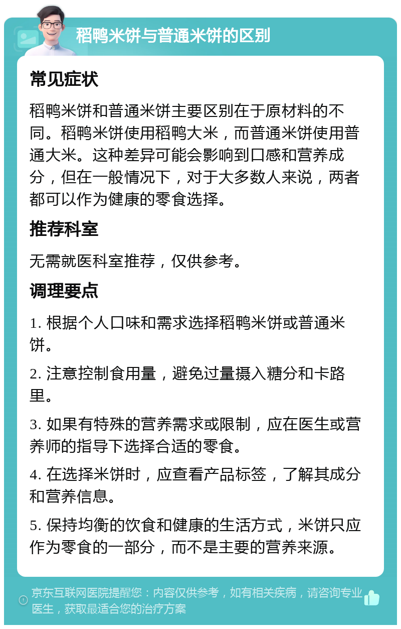 稻鸭米饼与普通米饼的区别 常见症状 稻鸭米饼和普通米饼主要区别在于原材料的不同。稻鸭米饼使用稻鸭大米，而普通米饼使用普通大米。这种差异可能会影响到口感和营养成分，但在一般情况下，对于大多数人来说，两者都可以作为健康的零食选择。 推荐科室 无需就医科室推荐，仅供参考。 调理要点 1. 根据个人口味和需求选择稻鸭米饼或普通米饼。 2. 注意控制食用量，避免过量摄入糖分和卡路里。 3. 如果有特殊的营养需求或限制，应在医生或营养师的指导下选择合适的零食。 4. 在选择米饼时，应查看产品标签，了解其成分和营养信息。 5. 保持均衡的饮食和健康的生活方式，米饼只应作为零食的一部分，而不是主要的营养来源。