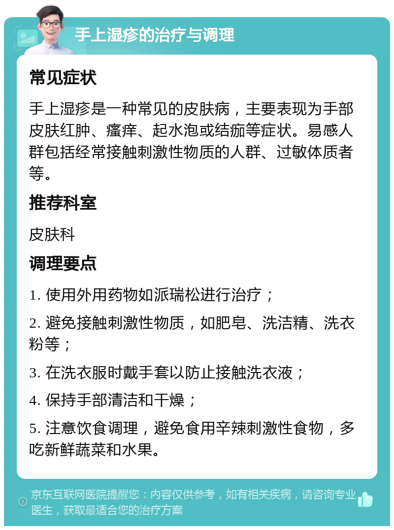 手上湿疹的治疗与调理 常见症状 手上湿疹是一种常见的皮肤病，主要表现为手部皮肤红肿、瘙痒、起水泡或结痂等症状。易感人群包括经常接触刺激性物质的人群、过敏体质者等。 推荐科室 皮肤科 调理要点 1. 使用外用药物如派瑞松进行治疗； 2. 避免接触刺激性物质，如肥皂、洗洁精、洗衣粉等； 3. 在洗衣服时戴手套以防止接触洗衣液； 4. 保持手部清洁和干燥； 5. 注意饮食调理，避免食用辛辣刺激性食物，多吃新鲜蔬菜和水果。