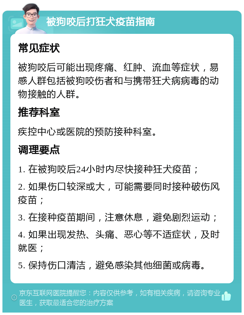 被狗咬后打狂犬疫苗指南 常见症状 被狗咬后可能出现疼痛、红肿、流血等症状，易感人群包括被狗咬伤者和与携带狂犬病病毒的动物接触的人群。 推荐科室 疾控中心或医院的预防接种科室。 调理要点 1. 在被狗咬后24小时内尽快接种狂犬疫苗； 2. 如果伤口较深或大，可能需要同时接种破伤风疫苗； 3. 在接种疫苗期间，注意休息，避免剧烈运动； 4. 如果出现发热、头痛、恶心等不适症状，及时就医； 5. 保持伤口清洁，避免感染其他细菌或病毒。