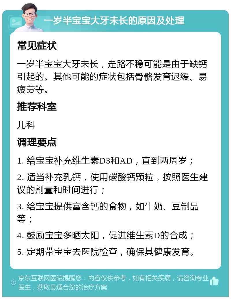 一岁半宝宝大牙未长的原因及处理 常见症状 一岁半宝宝大牙未长，走路不稳可能是由于缺钙引起的。其他可能的症状包括骨骼发育迟缓、易疲劳等。 推荐科室 儿科 调理要点 1. 给宝宝补充维生素D3和AD，直到两周岁； 2. 适当补充乳钙，使用碳酸钙颗粒，按照医生建议的剂量和时间进行； 3. 给宝宝提供富含钙的食物，如牛奶、豆制品等； 4. 鼓励宝宝多晒太阳，促进维生素D的合成； 5. 定期带宝宝去医院检查，确保其健康发育。