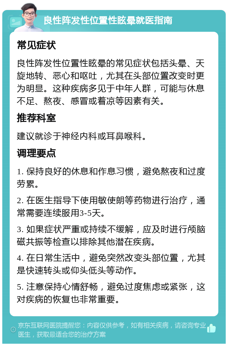 良性阵发性位置性眩晕就医指南 常见症状 良性阵发性位置性眩晕的常见症状包括头晕、天旋地转、恶心和呕吐，尤其在头部位置改变时更为明显。这种疾病多见于中年人群，可能与休息不足、熬夜、感冒或着凉等因素有关。 推荐科室 建议就诊于神经内科或耳鼻喉科。 调理要点 1. 保持良好的休息和作息习惯，避免熬夜和过度劳累。 2. 在医生指导下使用敏使朗等药物进行治疗，通常需要连续服用3-5天。 3. 如果症状严重或持续不缓解，应及时进行颅脑磁共振等检查以排除其他潜在疾病。 4. 在日常生活中，避免突然改变头部位置，尤其是快速转头或仰头低头等动作。 5. 注意保持心情舒畅，避免过度焦虑或紧张，这对疾病的恢复也非常重要。