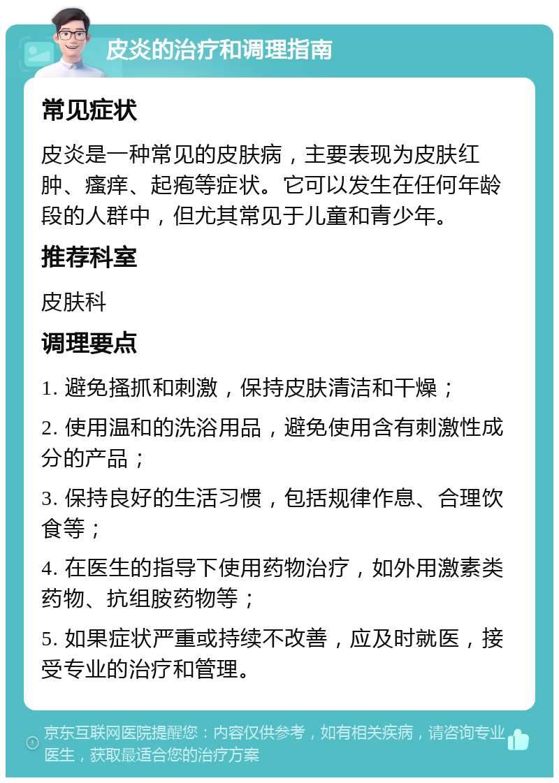 皮炎的治疗和调理指南 常见症状 皮炎是一种常见的皮肤病，主要表现为皮肤红肿、瘙痒、起疱等症状。它可以发生在任何年龄段的人群中，但尤其常见于儿童和青少年。 推荐科室 皮肤科 调理要点 1. 避免搔抓和刺激，保持皮肤清洁和干燥； 2. 使用温和的洗浴用品，避免使用含有刺激性成分的产品； 3. 保持良好的生活习惯，包括规律作息、合理饮食等； 4. 在医生的指导下使用药物治疗，如外用激素类药物、抗组胺药物等； 5. 如果症状严重或持续不改善，应及时就医，接受专业的治疗和管理。