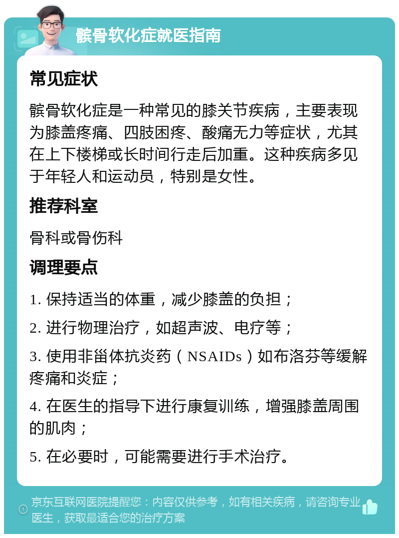 髌骨软化症就医指南 常见症状 髌骨软化症是一种常见的膝关节疾病，主要表现为膝盖疼痛、四肢困疼、酸痛无力等症状，尤其在上下楼梯或长时间行走后加重。这种疾病多见于年轻人和运动员，特别是女性。 推荐科室 骨科或骨伤科 调理要点 1. 保持适当的体重，减少膝盖的负担； 2. 进行物理治疗，如超声波、电疗等； 3. 使用非甾体抗炎药（NSAIDs）如布洛芬等缓解疼痛和炎症； 4. 在医生的指导下进行康复训练，增强膝盖周围的肌肉； 5. 在必要时，可能需要进行手术治疗。