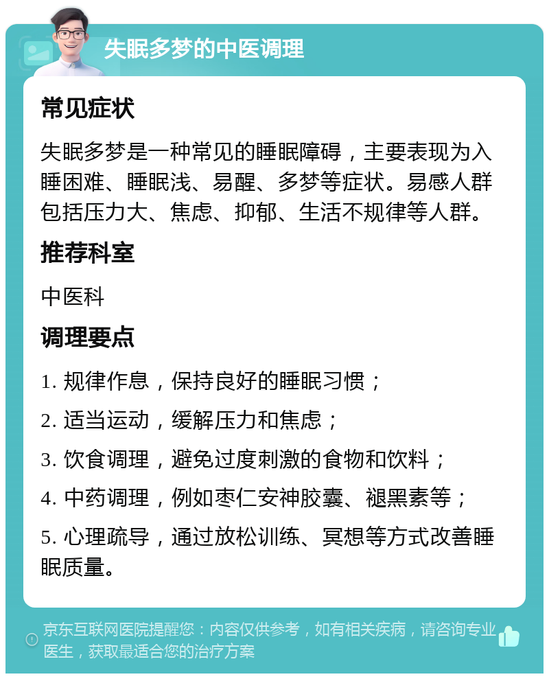 失眠多梦的中医调理 常见症状 失眠多梦是一种常见的睡眠障碍，主要表现为入睡困难、睡眠浅、易醒、多梦等症状。易感人群包括压力大、焦虑、抑郁、生活不规律等人群。 推荐科室 中医科 调理要点 1. 规律作息，保持良好的睡眠习惯； 2. 适当运动，缓解压力和焦虑； 3. 饮食调理，避免过度刺激的食物和饮料； 4. 中药调理，例如枣仁安神胶囊、褪黑素等； 5. 心理疏导，通过放松训练、冥想等方式改善睡眠质量。