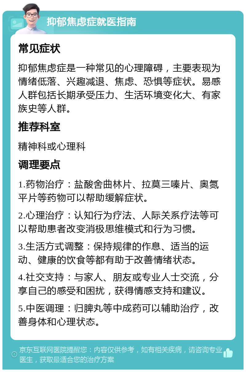 抑郁焦虑症就医指南 常见症状 抑郁焦虑症是一种常见的心理障碍，主要表现为情绪低落、兴趣减退、焦虑、恐惧等症状。易感人群包括长期承受压力、生活环境变化大、有家族史等人群。 推荐科室 精神科或心理科 调理要点 1.药物治疗：盐酸舍曲林片、拉莫三嗪片、奥氮平片等药物可以帮助缓解症状。 2.心理治疗：认知行为疗法、人际关系疗法等可以帮助患者改变消极思维模式和行为习惯。 3.生活方式调整：保持规律的作息、适当的运动、健康的饮食等都有助于改善情绪状态。 4.社交支持：与家人、朋友或专业人士交流，分享自己的感受和困扰，获得情感支持和建议。 5.中医调理：归脾丸等中成药可以辅助治疗，改善身体和心理状态。