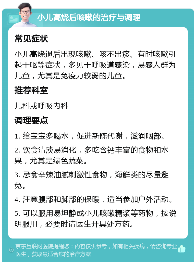 小儿高烧后咳嗽的治疗与调理 常见症状 小儿高烧退后出现咳嗽、咳不出痰、有时咳嗽引起干呕等症状，多见于呼吸道感染，易感人群为儿童，尤其是免疫力较弱的儿童。 推荐科室 儿科或呼吸内科 调理要点 1. 给宝宝多喝水，促进新陈代谢，滋润咽部。 2. 饮食清淡易消化，多吃含钙丰富的食物和水果，尤其是绿色蔬菜。 3. 忌食辛辣油腻刺激性食物，海鲜类的尽量避免。 4. 注意腹部和脚部的保暖，适当参加户外活动。 5. 可以服用易坦静或小儿咳嗽糖浆等药物，按说明服用，必要时请医生开具处方药。