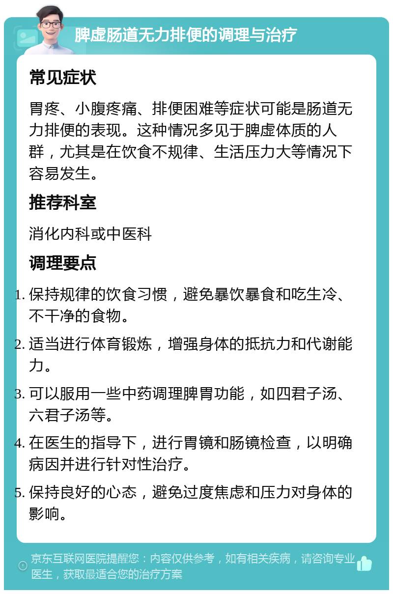 脾虚肠道无力排便的调理与治疗 常见症状 胃疼、小腹疼痛、排便困难等症状可能是肠道无力排便的表现。这种情况多见于脾虚体质的人群，尤其是在饮食不规律、生活压力大等情况下容易发生。 推荐科室 消化内科或中医科 调理要点 保持规律的饮食习惯，避免暴饮暴食和吃生冷、不干净的食物。 适当进行体育锻炼，增强身体的抵抗力和代谢能力。 可以服用一些中药调理脾胃功能，如四君子汤、六君子汤等。 在医生的指导下，进行胃镜和肠镜检查，以明确病因并进行针对性治疗。 保持良好的心态，避免过度焦虑和压力对身体的影响。