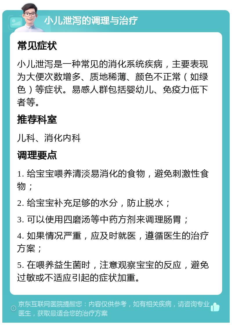 小儿泄泻的调理与治疗 常见症状 小儿泄泻是一种常见的消化系统疾病，主要表现为大便次数增多、质地稀薄、颜色不正常（如绿色）等症状。易感人群包括婴幼儿、免疫力低下者等。 推荐科室 儿科、消化内科 调理要点 1. 给宝宝喂养清淡易消化的食物，避免刺激性食物； 2. 给宝宝补充足够的水分，防止脱水； 3. 可以使用四磨汤等中药方剂来调理肠胃； 4. 如果情况严重，应及时就医，遵循医生的治疗方案； 5. 在喂养益生菌时，注意观察宝宝的反应，避免过敏或不适应引起的症状加重。