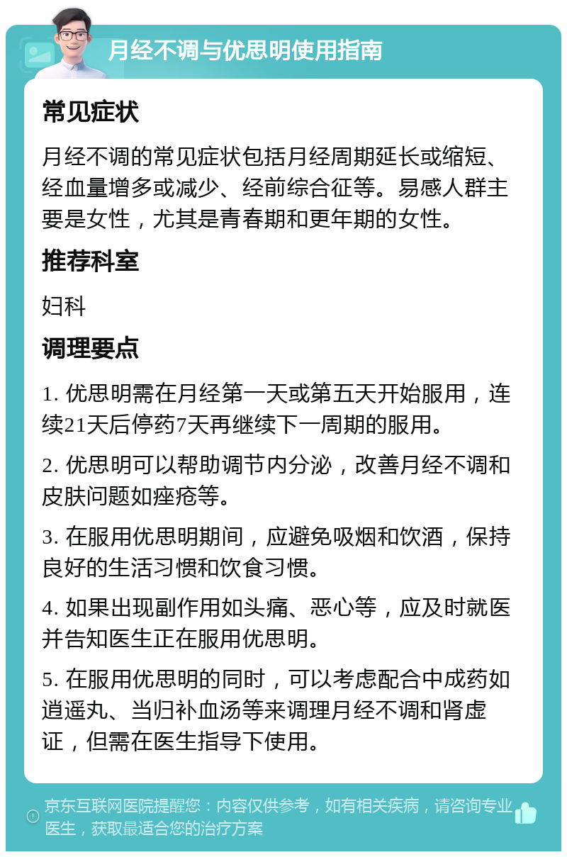 月经不调与优思明使用指南 常见症状 月经不调的常见症状包括月经周期延长或缩短、经血量增多或减少、经前综合征等。易感人群主要是女性，尤其是青春期和更年期的女性。 推荐科室 妇科 调理要点 1. 优思明需在月经第一天或第五天开始服用，连续21天后停药7天再继续下一周期的服用。 2. 优思明可以帮助调节内分泌，改善月经不调和皮肤问题如痤疮等。 3. 在服用优思明期间，应避免吸烟和饮酒，保持良好的生活习惯和饮食习惯。 4. 如果出现副作用如头痛、恶心等，应及时就医并告知医生正在服用优思明。 5. 在服用优思明的同时，可以考虑配合中成药如逍遥丸、当归补血汤等来调理月经不调和肾虚证，但需在医生指导下使用。