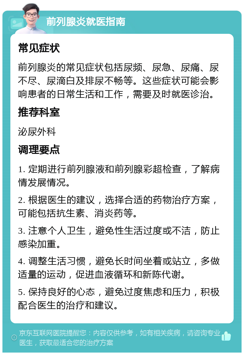 前列腺炎就医指南 常见症状 前列腺炎的常见症状包括尿频、尿急、尿痛、尿不尽、尿滴白及排尿不畅等。这些症状可能会影响患者的日常生活和工作，需要及时就医诊治。 推荐科室 泌尿外科 调理要点 1. 定期进行前列腺液和前列腺彩超检查，了解病情发展情况。 2. 根据医生的建议，选择合适的药物治疗方案，可能包括抗生素、消炎药等。 3. 注意个人卫生，避免性生活过度或不洁，防止感染加重。 4. 调整生活习惯，避免长时间坐着或站立，多做适量的运动，促进血液循环和新陈代谢。 5. 保持良好的心态，避免过度焦虑和压力，积极配合医生的治疗和建议。