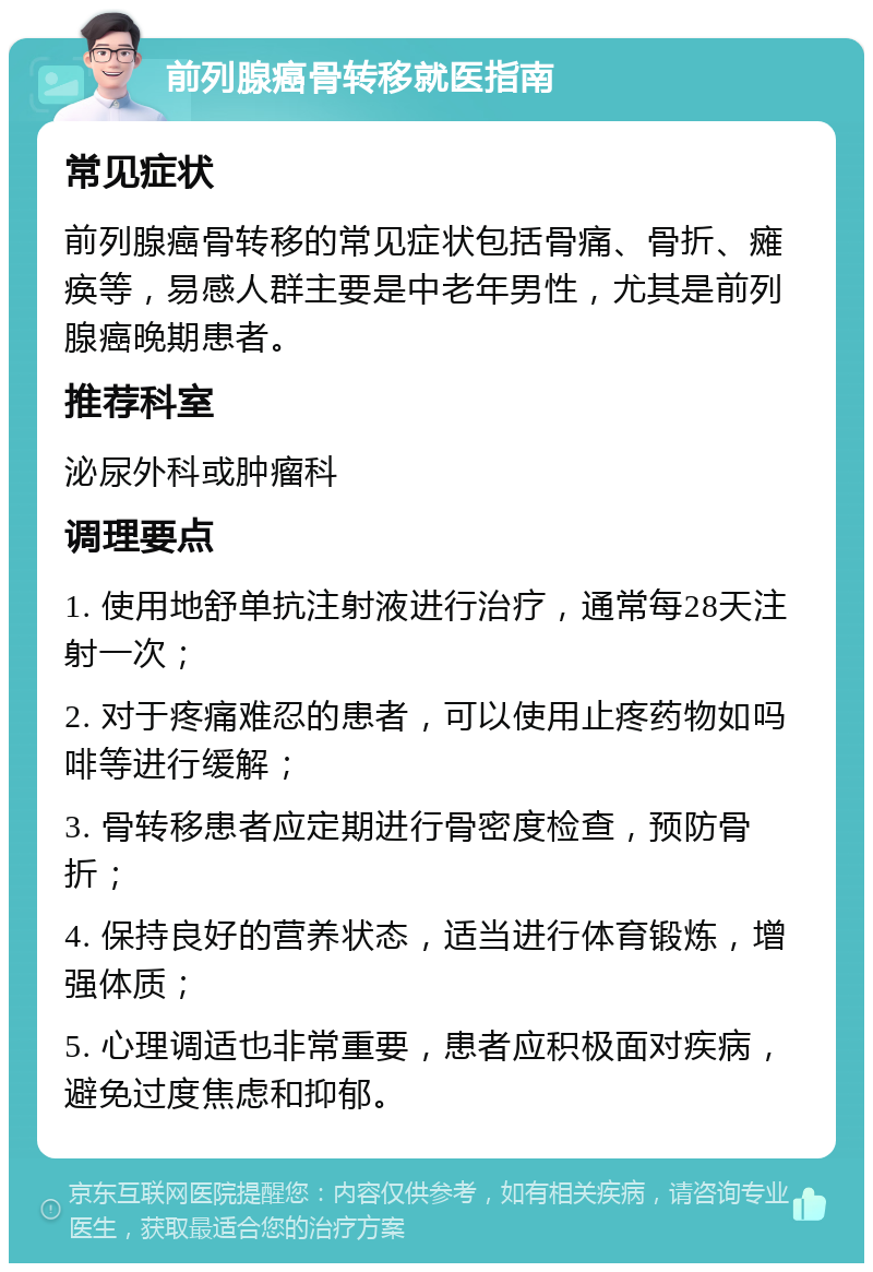 前列腺癌骨转移就医指南 常见症状 前列腺癌骨转移的常见症状包括骨痛、骨折、瘫痪等，易感人群主要是中老年男性，尤其是前列腺癌晚期患者。 推荐科室 泌尿外科或肿瘤科 调理要点 1. 使用地舒单抗注射液进行治疗，通常每28天注射一次； 2. 对于疼痛难忍的患者，可以使用止疼药物如吗啡等进行缓解； 3. 骨转移患者应定期进行骨密度检查，预防骨折； 4. 保持良好的营养状态，适当进行体育锻炼，增强体质； 5. 心理调适也非常重要，患者应积极面对疾病，避免过度焦虑和抑郁。