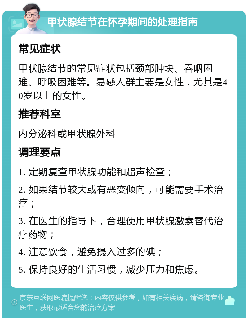 甲状腺结节在怀孕期间的处理指南 常见症状 甲状腺结节的常见症状包括颈部肿块、吞咽困难、呼吸困难等。易感人群主要是女性，尤其是40岁以上的女性。 推荐科室 内分泌科或甲状腺外科 调理要点 1. 定期复查甲状腺功能和超声检查； 2. 如果结节较大或有恶变倾向，可能需要手术治疗； 3. 在医生的指导下，合理使用甲状腺激素替代治疗药物； 4. 注意饮食，避免摄入过多的碘； 5. 保持良好的生活习惯，减少压力和焦虑。