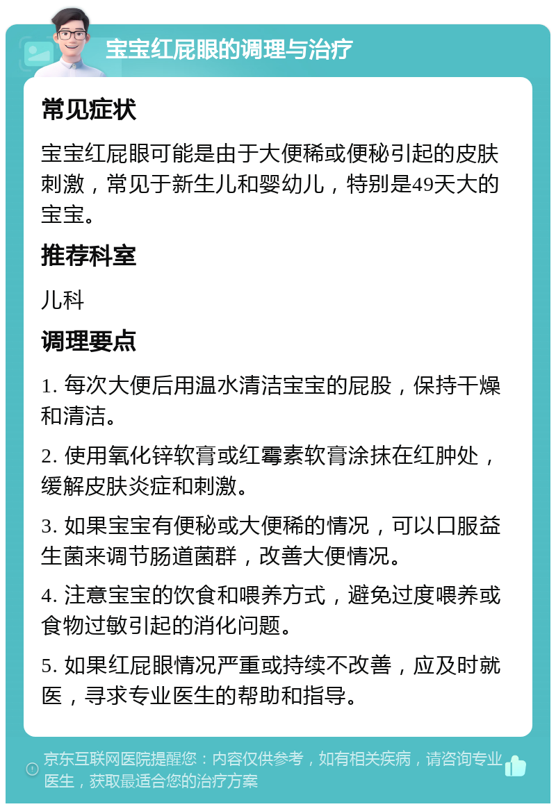 宝宝红屁眼的调理与治疗 常见症状 宝宝红屁眼可能是由于大便稀或便秘引起的皮肤刺激，常见于新生儿和婴幼儿，特别是49天大的宝宝。 推荐科室 儿科 调理要点 1. 每次大便后用温水清洁宝宝的屁股，保持干燥和清洁。 2. 使用氧化锌软膏或红霉素软膏涂抹在红肿处，缓解皮肤炎症和刺激。 3. 如果宝宝有便秘或大便稀的情况，可以口服益生菌来调节肠道菌群，改善大便情况。 4. 注意宝宝的饮食和喂养方式，避免过度喂养或食物过敏引起的消化问题。 5. 如果红屁眼情况严重或持续不改善，应及时就医，寻求专业医生的帮助和指导。