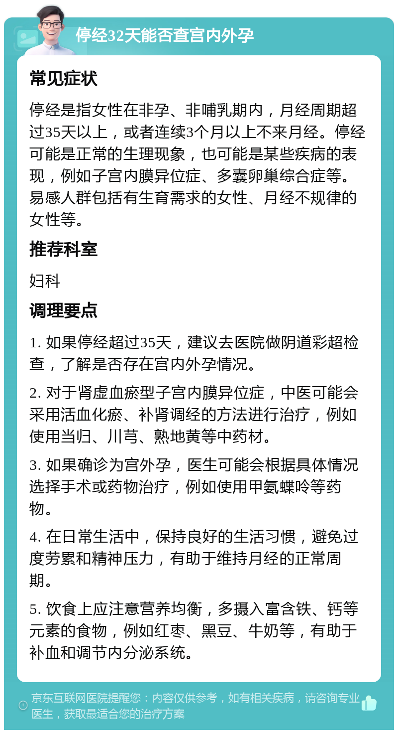 停经32天能否查宫内外孕 常见症状 停经是指女性在非孕、非哺乳期内，月经周期超过35天以上，或者连续3个月以上不来月经。停经可能是正常的生理现象，也可能是某些疾病的表现，例如子宫内膜异位症、多囊卵巢综合症等。易感人群包括有生育需求的女性、月经不规律的女性等。 推荐科室 妇科 调理要点 1. 如果停经超过35天，建议去医院做阴道彩超检查，了解是否存在宫内外孕情况。 2. 对于肾虚血瘀型子宫内膜异位症，中医可能会采用活血化瘀、补肾调经的方法进行治疗，例如使用当归、川芎、熟地黄等中药材。 3. 如果确诊为宫外孕，医生可能会根据具体情况选择手术或药物治疗，例如使用甲氨蝶呤等药物。 4. 在日常生活中，保持良好的生活习惯，避免过度劳累和精神压力，有助于维持月经的正常周期。 5. 饮食上应注意营养均衡，多摄入富含铁、钙等元素的食物，例如红枣、黑豆、牛奶等，有助于补血和调节内分泌系统。