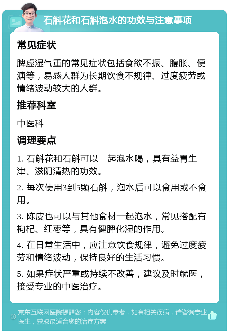 石斛花和石斛泡水的功效与注意事项 常见症状 脾虚湿气重的常见症状包括食欲不振、腹胀、便溏等，易感人群为长期饮食不规律、过度疲劳或情绪波动较大的人群。 推荐科室 中医科 调理要点 1. 石斛花和石斛可以一起泡水喝，具有益胃生津、滋阴清热的功效。 2. 每次使用3到5颗石斛，泡水后可以食用或不食用。 3. 陈皮也可以与其他食材一起泡水，常见搭配有枸杞、红枣等，具有健脾化湿的作用。 4. 在日常生活中，应注意饮食规律，避免过度疲劳和情绪波动，保持良好的生活习惯。 5. 如果症状严重或持续不改善，建议及时就医，接受专业的中医治疗。