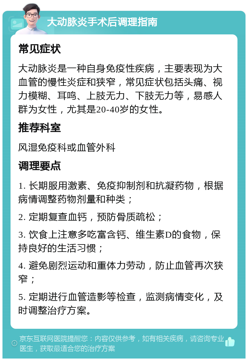 大动脉炎手术后调理指南 常见症状 大动脉炎是一种自身免疫性疾病，主要表现为大血管的慢性炎症和狭窄，常见症状包括头痛、视力模糊、耳鸣、上肢无力、下肢无力等，易感人群为女性，尤其是20-40岁的女性。 推荐科室 风湿免疫科或血管外科 调理要点 1. 长期服用激素、免疫抑制剂和抗凝药物，根据病情调整药物剂量和种类； 2. 定期复查血钙，预防骨质疏松； 3. 饮食上注意多吃富含钙、维生素D的食物，保持良好的生活习惯； 4. 避免剧烈运动和重体力劳动，防止血管再次狭窄； 5. 定期进行血管造影等检查，监测病情变化，及时调整治疗方案。