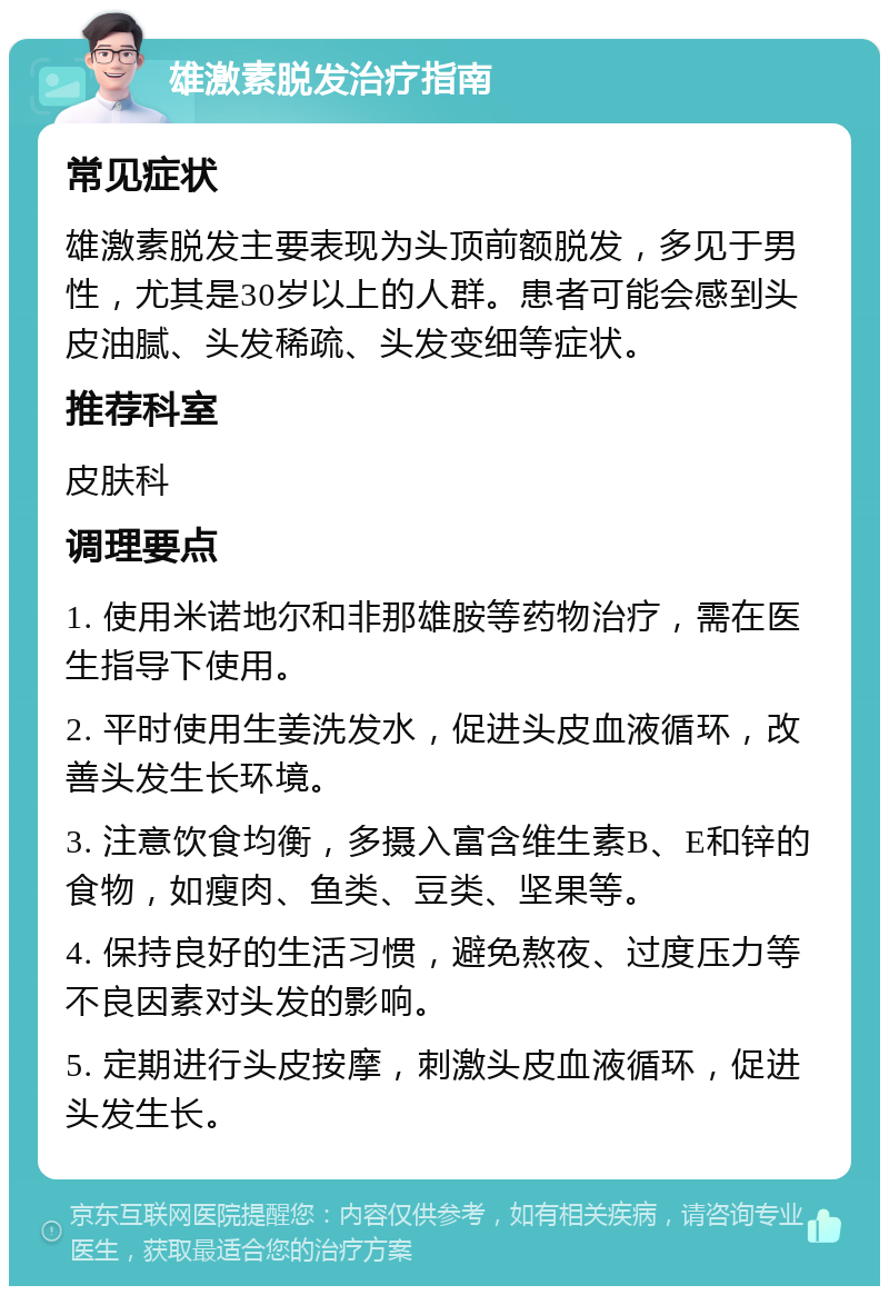 雄激素脱发治疗指南 常见症状 雄激素脱发主要表现为头顶前额脱发，多见于男性，尤其是30岁以上的人群。患者可能会感到头皮油腻、头发稀疏、头发变细等症状。 推荐科室 皮肤科 调理要点 1. 使用米诺地尔和非那雄胺等药物治疗，需在医生指导下使用。 2. 平时使用生姜洗发水，促进头皮血液循环，改善头发生长环境。 3. 注意饮食均衡，多摄入富含维生素B、E和锌的食物，如瘦肉、鱼类、豆类、坚果等。 4. 保持良好的生活习惯，避免熬夜、过度压力等不良因素对头发的影响。 5. 定期进行头皮按摩，刺激头皮血液循环，促进头发生长。