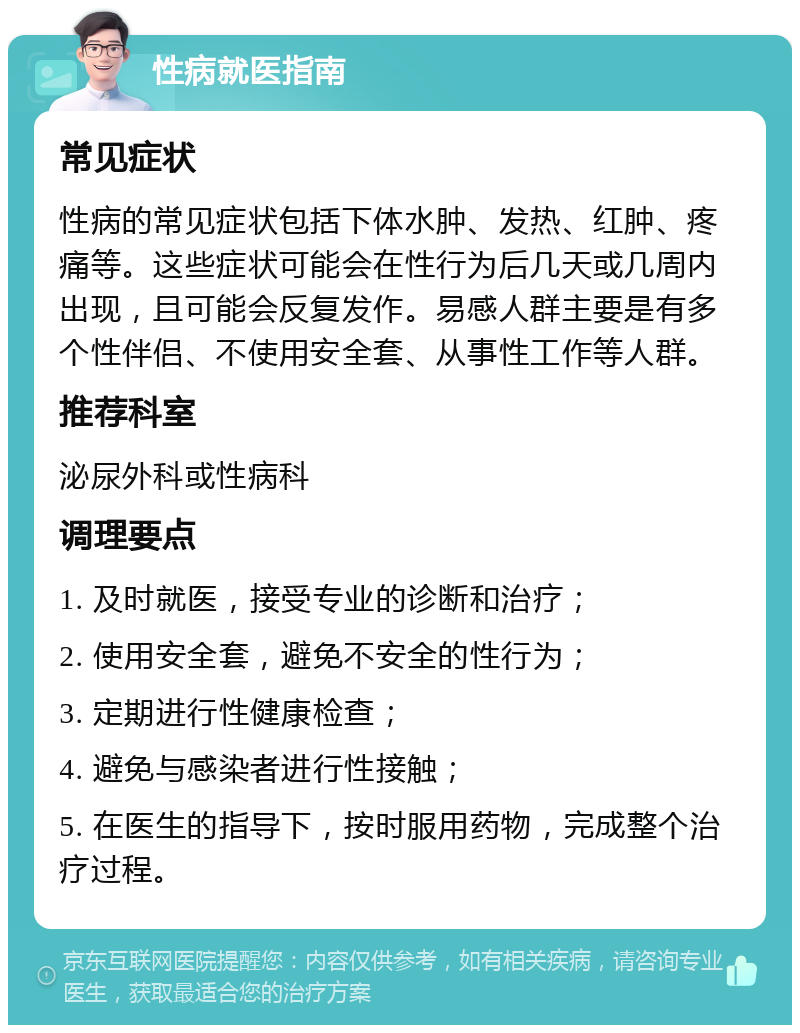 性病就医指南 常见症状 性病的常见症状包括下体水肿、发热、红肿、疼痛等。这些症状可能会在性行为后几天或几周内出现，且可能会反复发作。易感人群主要是有多个性伴侣、不使用安全套、从事性工作等人群。 推荐科室 泌尿外科或性病科 调理要点 1. 及时就医，接受专业的诊断和治疗； 2. 使用安全套，避免不安全的性行为； 3. 定期进行性健康检查； 4. 避免与感染者进行性接触； 5. 在医生的指导下，按时服用药物，完成整个治疗过程。