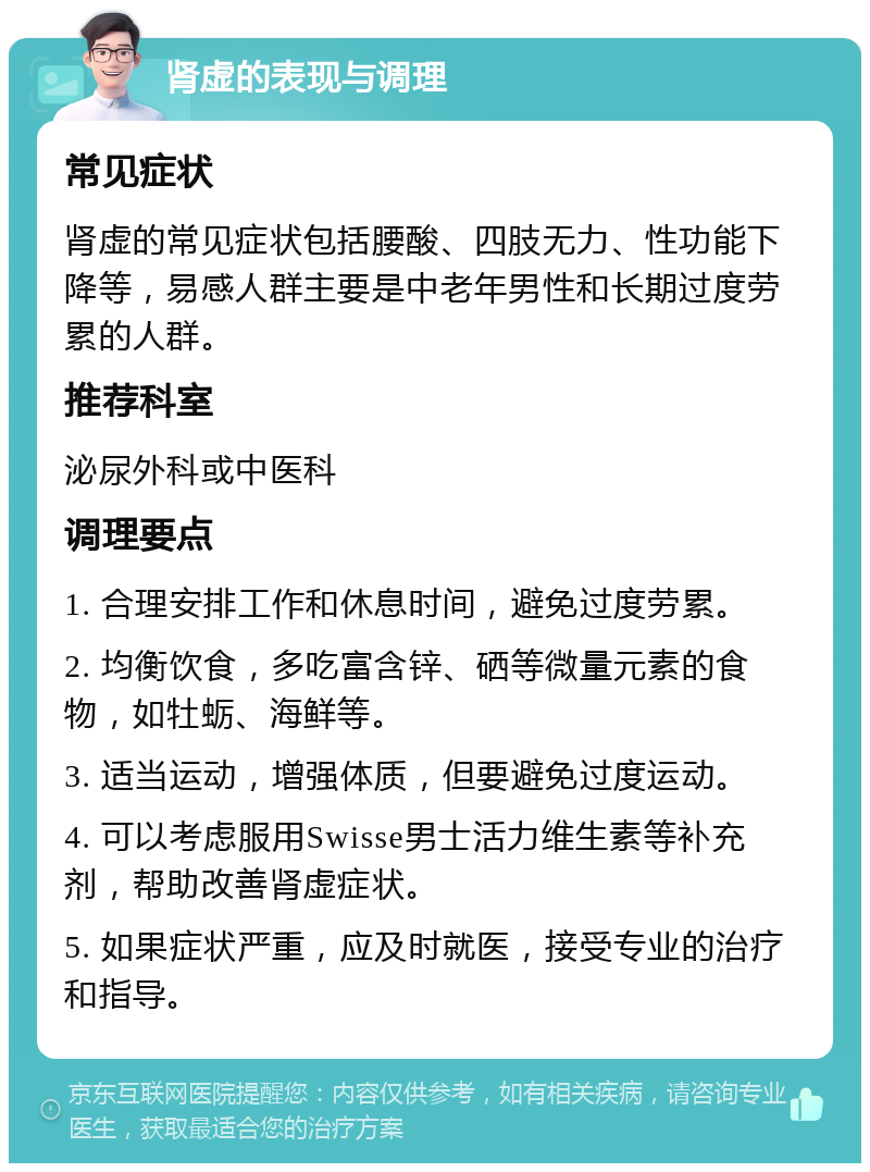 肾虚的表现与调理 常见症状 肾虚的常见症状包括腰酸、四肢无力、性功能下降等，易感人群主要是中老年男性和长期过度劳累的人群。 推荐科室 泌尿外科或中医科 调理要点 1. 合理安排工作和休息时间，避免过度劳累。 2. 均衡饮食，多吃富含锌、硒等微量元素的食物，如牡蛎、海鲜等。 3. 适当运动，增强体质，但要避免过度运动。 4. 可以考虑服用Swisse男士活力维生素等补充剂，帮助改善肾虚症状。 5. 如果症状严重，应及时就医，接受专业的治疗和指导。