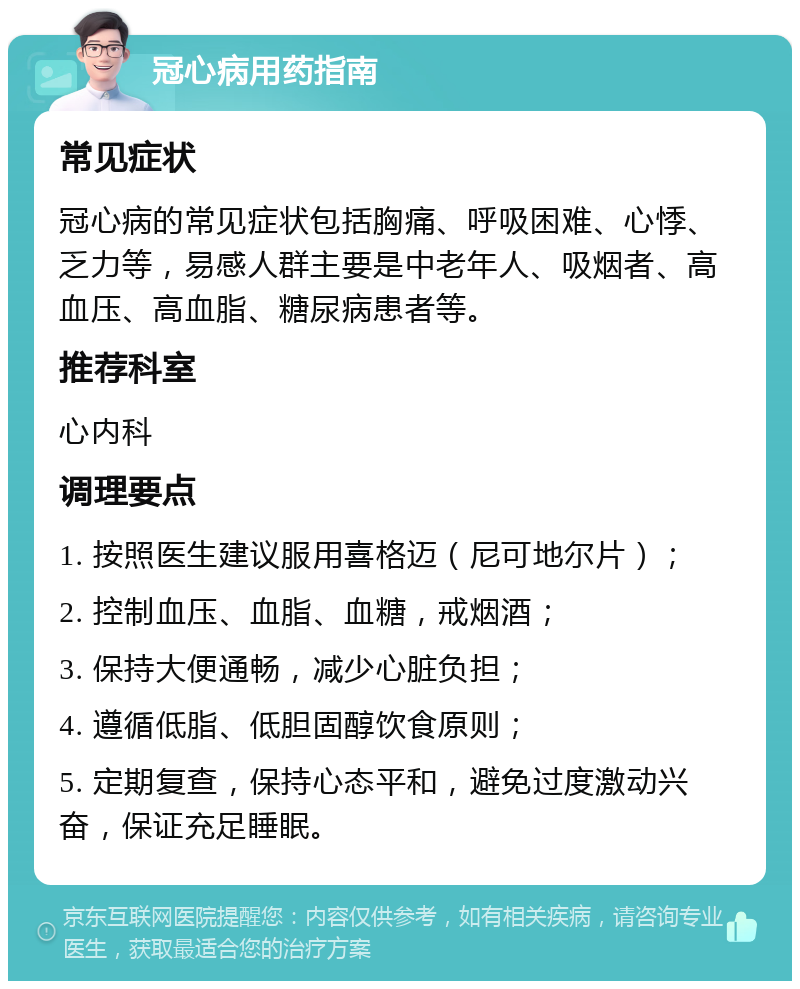 冠心病用药指南 常见症状 冠心病的常见症状包括胸痛、呼吸困难、心悸、乏力等，易感人群主要是中老年人、吸烟者、高血压、高血脂、糖尿病患者等。 推荐科室 心内科 调理要点 1. 按照医生建议服用喜格迈（尼可地尔片）； 2. 控制血压、血脂、血糖，戒烟酒； 3. 保持大便通畅，减少心脏负担； 4. 遵循低脂、低胆固醇饮食原则； 5. 定期复查，保持心态平和，避免过度激动兴奋，保证充足睡眠。