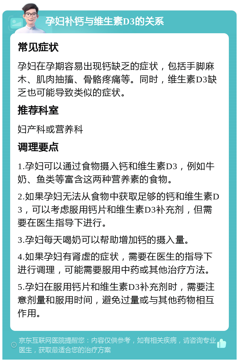 孕妇补钙与维生素D3的关系 常见症状 孕妇在孕期容易出现钙缺乏的症状，包括手脚麻木、肌肉抽搐、骨骼疼痛等。同时，维生素D3缺乏也可能导致类似的症状。 推荐科室 妇产科或营养科 调理要点 1.孕妇可以通过食物摄入钙和维生素D3，例如牛奶、鱼类等富含这两种营养素的食物。 2.如果孕妇无法从食物中获取足够的钙和维生素D3，可以考虑服用钙片和维生素D3补充剂，但需要在医生指导下进行。 3.孕妇每天喝奶可以帮助增加钙的摄入量。 4.如果孕妇有肾虚的症状，需要在医生的指导下进行调理，可能需要服用中药或其他治疗方法。 5.孕妇在服用钙片和维生素D3补充剂时，需要注意剂量和服用时间，避免过量或与其他药物相互作用。