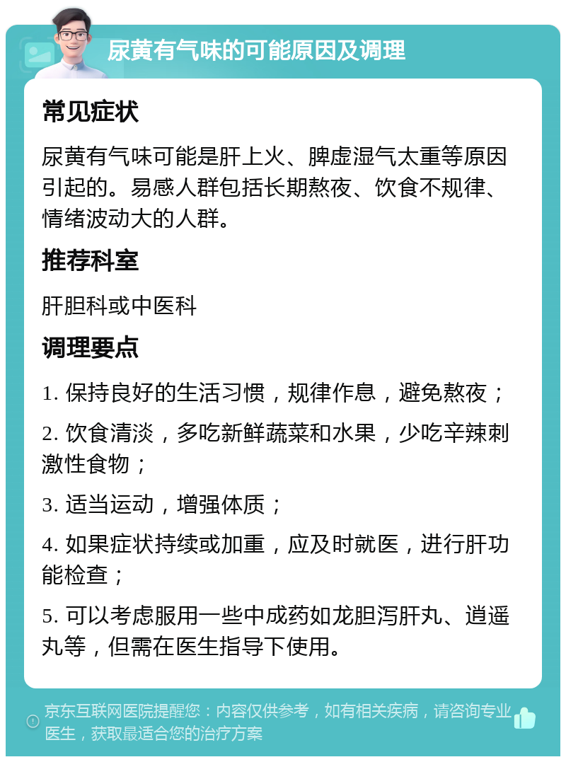 尿黄有气味的可能原因及调理 常见症状 尿黄有气味可能是肝上火、脾虚湿气太重等原因引起的。易感人群包括长期熬夜、饮食不规律、情绪波动大的人群。 推荐科室 肝胆科或中医科 调理要点 1. 保持良好的生活习惯，规律作息，避免熬夜； 2. 饮食清淡，多吃新鲜蔬菜和水果，少吃辛辣刺激性食物； 3. 适当运动，增强体质； 4. 如果症状持续或加重，应及时就医，进行肝功能检查； 5. 可以考虑服用一些中成药如龙胆泻肝丸、逍遥丸等，但需在医生指导下使用。