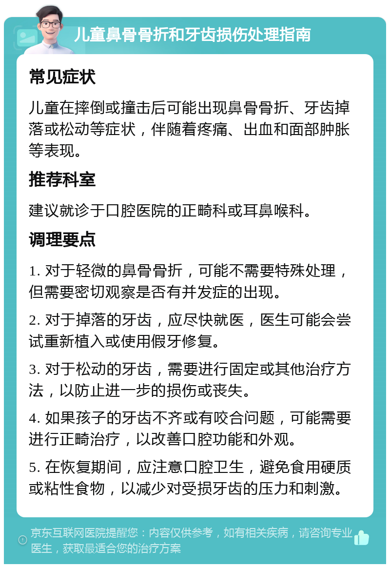 儿童鼻骨骨折和牙齿损伤处理指南 常见症状 儿童在摔倒或撞击后可能出现鼻骨骨折、牙齿掉落或松动等症状，伴随着疼痛、出血和面部肿胀等表现。 推荐科室 建议就诊于口腔医院的正畸科或耳鼻喉科。 调理要点 1. 对于轻微的鼻骨骨折，可能不需要特殊处理，但需要密切观察是否有并发症的出现。 2. 对于掉落的牙齿，应尽快就医，医生可能会尝试重新植入或使用假牙修复。 3. 对于松动的牙齿，需要进行固定或其他治疗方法，以防止进一步的损伤或丧失。 4. 如果孩子的牙齿不齐或有咬合问题，可能需要进行正畸治疗，以改善口腔功能和外观。 5. 在恢复期间，应注意口腔卫生，避免食用硬质或粘性食物，以减少对受损牙齿的压力和刺激。