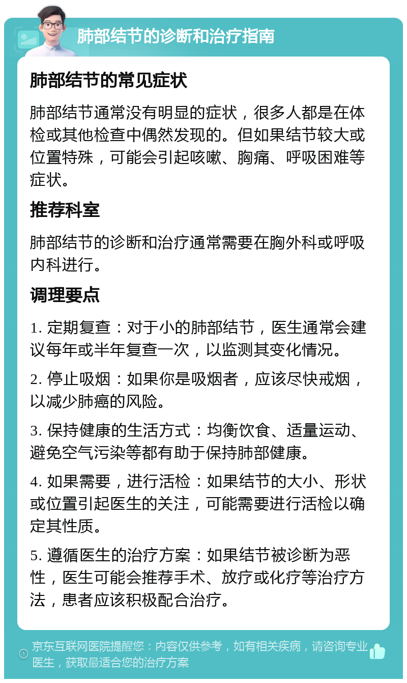 肺部结节的诊断和治疗指南 肺部结节的常见症状 肺部结节通常没有明显的症状，很多人都是在体检或其他检查中偶然发现的。但如果结节较大或位置特殊，可能会引起咳嗽、胸痛、呼吸困难等症状。 推荐科室 肺部结节的诊断和治疗通常需要在胸外科或呼吸内科进行。 调理要点 1. 定期复查：对于小的肺部结节，医生通常会建议每年或半年复查一次，以监测其变化情况。 2. 停止吸烟：如果你是吸烟者，应该尽快戒烟，以减少肺癌的风险。 3. 保持健康的生活方式：均衡饮食、适量运动、避免空气污染等都有助于保持肺部健康。 4. 如果需要，进行活检：如果结节的大小、形状或位置引起医生的关注，可能需要进行活检以确定其性质。 5. 遵循医生的治疗方案：如果结节被诊断为恶性，医生可能会推荐手术、放疗或化疗等治疗方法，患者应该积极配合治疗。