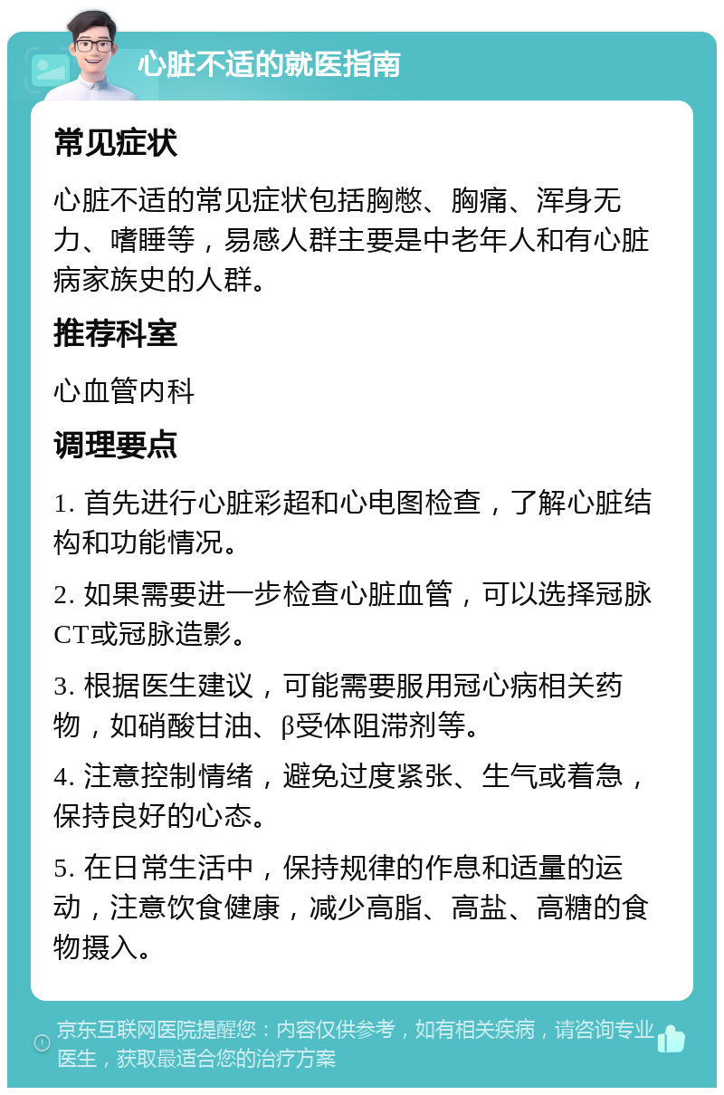 心脏不适的就医指南 常见症状 心脏不适的常见症状包括胸憋、胸痛、浑身无力、嗜睡等，易感人群主要是中老年人和有心脏病家族史的人群。 推荐科室 心血管内科 调理要点 1. 首先进行心脏彩超和心电图检查，了解心脏结构和功能情况。 2. 如果需要进一步检查心脏血管，可以选择冠脉CT或冠脉造影。 3. 根据医生建议，可能需要服用冠心病相关药物，如硝酸甘油、β受体阻滞剂等。 4. 注意控制情绪，避免过度紧张、生气或着急，保持良好的心态。 5. 在日常生活中，保持规律的作息和适量的运动，注意饮食健康，减少高脂、高盐、高糖的食物摄入。