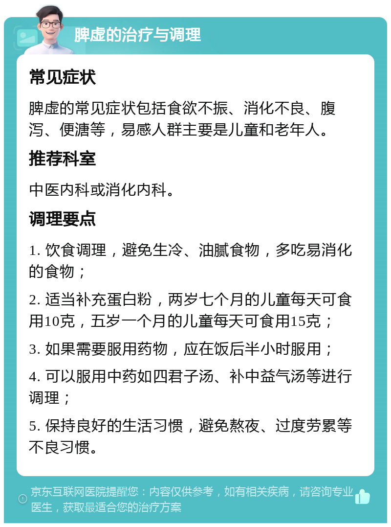 脾虚的治疗与调理 常见症状 脾虚的常见症状包括食欲不振、消化不良、腹泻、便溏等，易感人群主要是儿童和老年人。 推荐科室 中医内科或消化内科。 调理要点 1. 饮食调理，避免生冷、油腻食物，多吃易消化的食物； 2. 适当补充蛋白粉，两岁七个月的儿童每天可食用10克，五岁一个月的儿童每天可食用15克； 3. 如果需要服用药物，应在饭后半小时服用； 4. 可以服用中药如四君子汤、补中益气汤等进行调理； 5. 保持良好的生活习惯，避免熬夜、过度劳累等不良习惯。