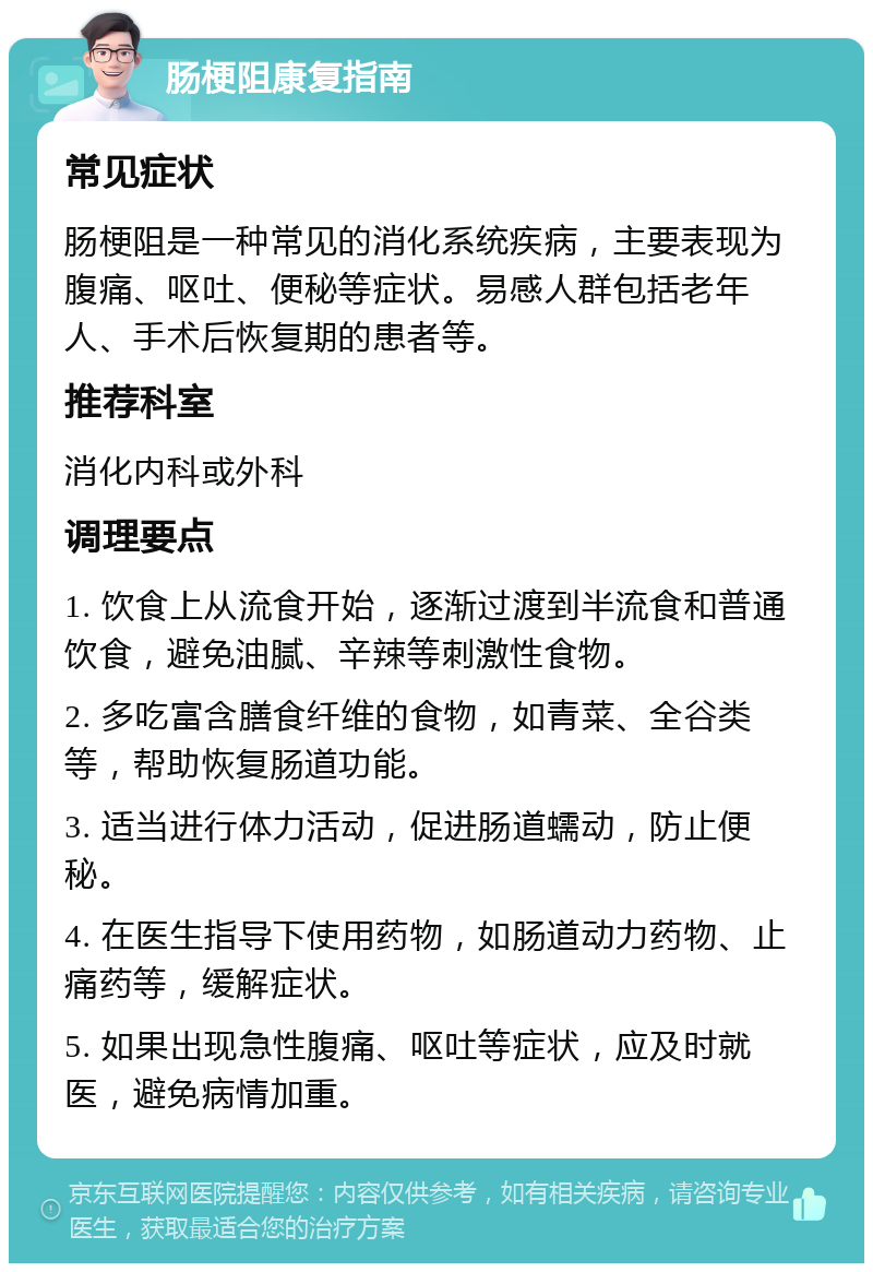 肠梗阻康复指南 常见症状 肠梗阻是一种常见的消化系统疾病，主要表现为腹痛、呕吐、便秘等症状。易感人群包括老年人、手术后恢复期的患者等。 推荐科室 消化内科或外科 调理要点 1. 饮食上从流食开始，逐渐过渡到半流食和普通饮食，避免油腻、辛辣等刺激性食物。 2. 多吃富含膳食纤维的食物，如青菜、全谷类等，帮助恢复肠道功能。 3. 适当进行体力活动，促进肠道蠕动，防止便秘。 4. 在医生指导下使用药物，如肠道动力药物、止痛药等，缓解症状。 5. 如果出现急性腹痛、呕吐等症状，应及时就医，避免病情加重。