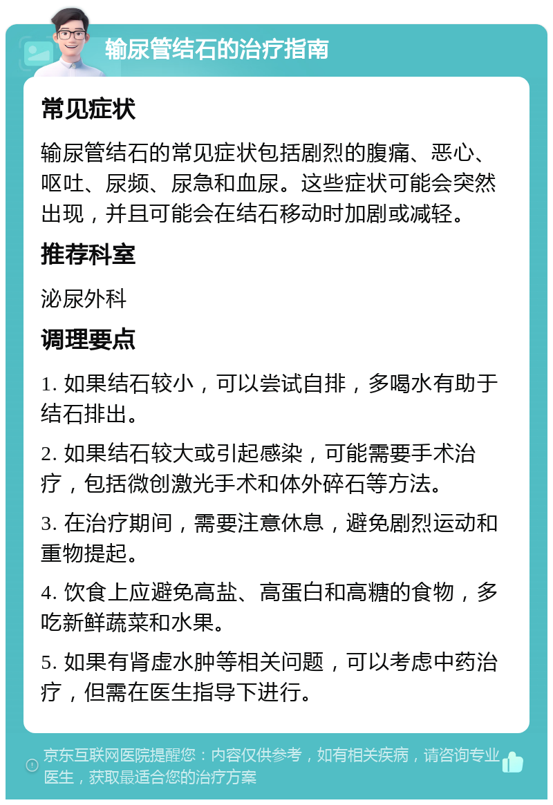 输尿管结石的治疗指南 常见症状 输尿管结石的常见症状包括剧烈的腹痛、恶心、呕吐、尿频、尿急和血尿。这些症状可能会突然出现，并且可能会在结石移动时加剧或减轻。 推荐科室 泌尿外科 调理要点 1. 如果结石较小，可以尝试自排，多喝水有助于结石排出。 2. 如果结石较大或引起感染，可能需要手术治疗，包括微创激光手术和体外碎石等方法。 3. 在治疗期间，需要注意休息，避免剧烈运动和重物提起。 4. 饮食上应避免高盐、高蛋白和高糖的食物，多吃新鲜蔬菜和水果。 5. 如果有肾虚水肿等相关问题，可以考虑中药治疗，但需在医生指导下进行。