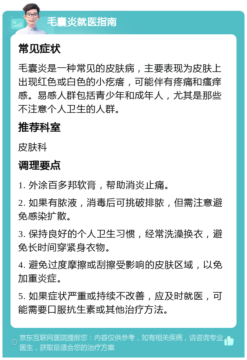 毛囊炎就医指南 常见症状 毛囊炎是一种常见的皮肤病，主要表现为皮肤上出现红色或白色的小疙瘩，可能伴有疼痛和瘙痒感。易感人群包括青少年和成年人，尤其是那些不注意个人卫生的人群。 推荐科室 皮肤科 调理要点 1. 外涂百多邦软膏，帮助消炎止痛。 2. 如果有脓液，消毒后可挑破排脓，但需注意避免感染扩散。 3. 保持良好的个人卫生习惯，经常洗澡换衣，避免长时间穿紧身衣物。 4. 避免过度摩擦或刮擦受影响的皮肤区域，以免加重炎症。 5. 如果症状严重或持续不改善，应及时就医，可能需要口服抗生素或其他治疗方法。