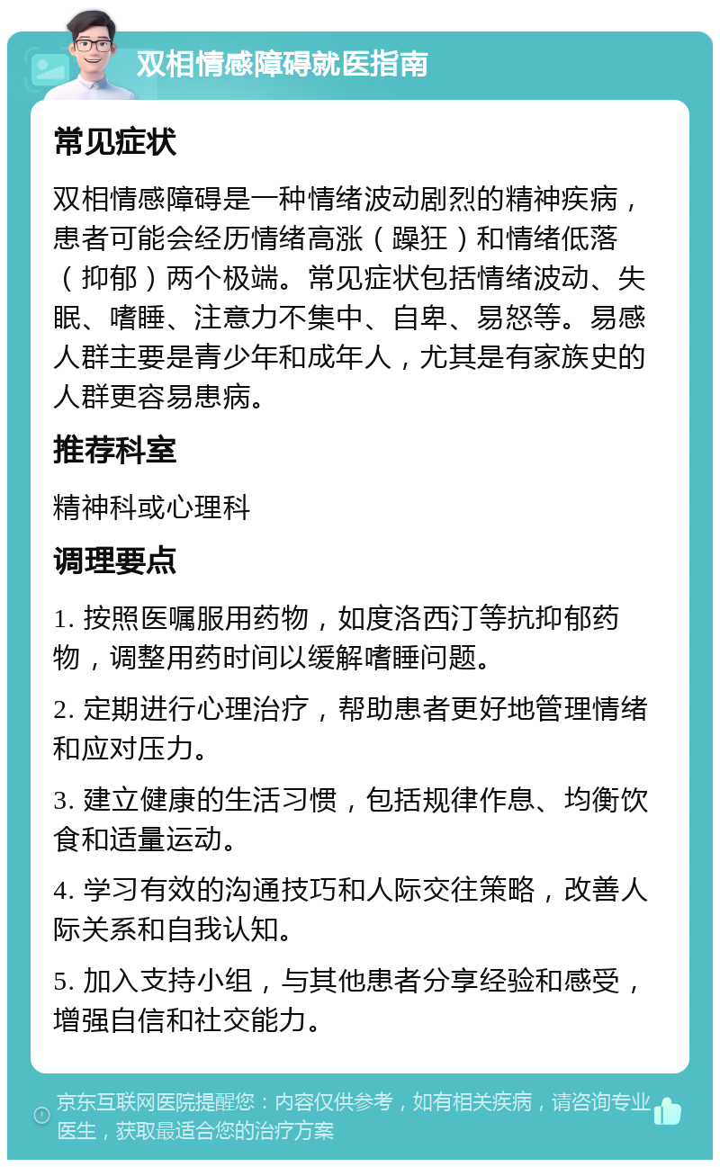 双相情感障碍就医指南 常见症状 双相情感障碍是一种情绪波动剧烈的精神疾病，患者可能会经历情绪高涨（躁狂）和情绪低落（抑郁）两个极端。常见症状包括情绪波动、失眠、嗜睡、注意力不集中、自卑、易怒等。易感人群主要是青少年和成年人，尤其是有家族史的人群更容易患病。 推荐科室 精神科或心理科 调理要点 1. 按照医嘱服用药物，如度洛西汀等抗抑郁药物，调整用药时间以缓解嗜睡问题。 2. 定期进行心理治疗，帮助患者更好地管理情绪和应对压力。 3. 建立健康的生活习惯，包括规律作息、均衡饮食和适量运动。 4. 学习有效的沟通技巧和人际交往策略，改善人际关系和自我认知。 5. 加入支持小组，与其他患者分享经验和感受，增强自信和社交能力。