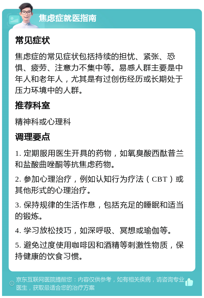 焦虑症就医指南 常见症状 焦虑症的常见症状包括持续的担忧、紧张、恐惧、疲劳、注意力不集中等。易感人群主要是中年人和老年人，尤其是有过创伤经历或长期处于压力环境中的人群。 推荐科室 精神科或心理科 调理要点 1. 定期服用医生开具的药物，如氧臭酸西酞普兰和盐酸曲唑酮等抗焦虑药物。 2. 参加心理治疗，例如认知行为疗法（CBT）或其他形式的心理治疗。 3. 保持规律的生活作息，包括充足的睡眠和适当的锻炼。 4. 学习放松技巧，如深呼吸、冥想或瑜伽等。 5. 避免过度使用咖啡因和酒精等刺激性物质，保持健康的饮食习惯。