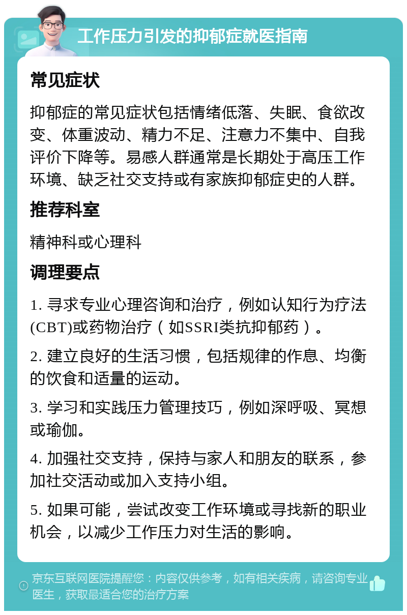 工作压力引发的抑郁症就医指南 常见症状 抑郁症的常见症状包括情绪低落、失眠、食欲改变、体重波动、精力不足、注意力不集中、自我评价下降等。易感人群通常是长期处于高压工作环境、缺乏社交支持或有家族抑郁症史的人群。 推荐科室 精神科或心理科 调理要点 1. 寻求专业心理咨询和治疗，例如认知行为疗法(CBT)或药物治疗（如SSRI类抗抑郁药）。 2. 建立良好的生活习惯，包括规律的作息、均衡的饮食和适量的运动。 3. 学习和实践压力管理技巧，例如深呼吸、冥想或瑜伽。 4. 加强社交支持，保持与家人和朋友的联系，参加社交活动或加入支持小组。 5. 如果可能，尝试改变工作环境或寻找新的职业机会，以减少工作压力对生活的影响。